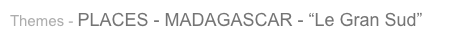 Themes - PLACES - MADAGASCAR - “Le Gran Sud”